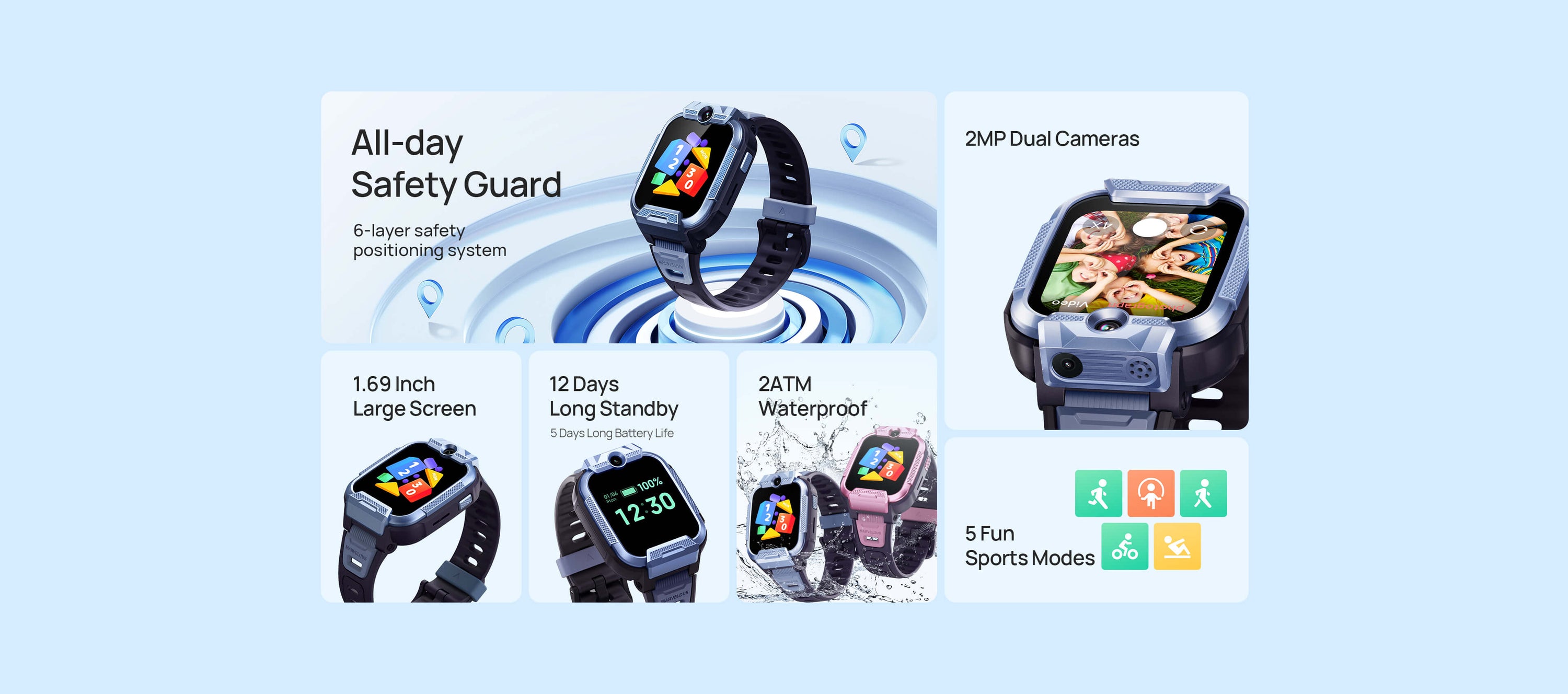 1.69 inch HD large screen 
2MP dual cameras
All-day safety guard
2ATM waterproof level
12 days long standby
5 days long battery life
5 fun sports modes