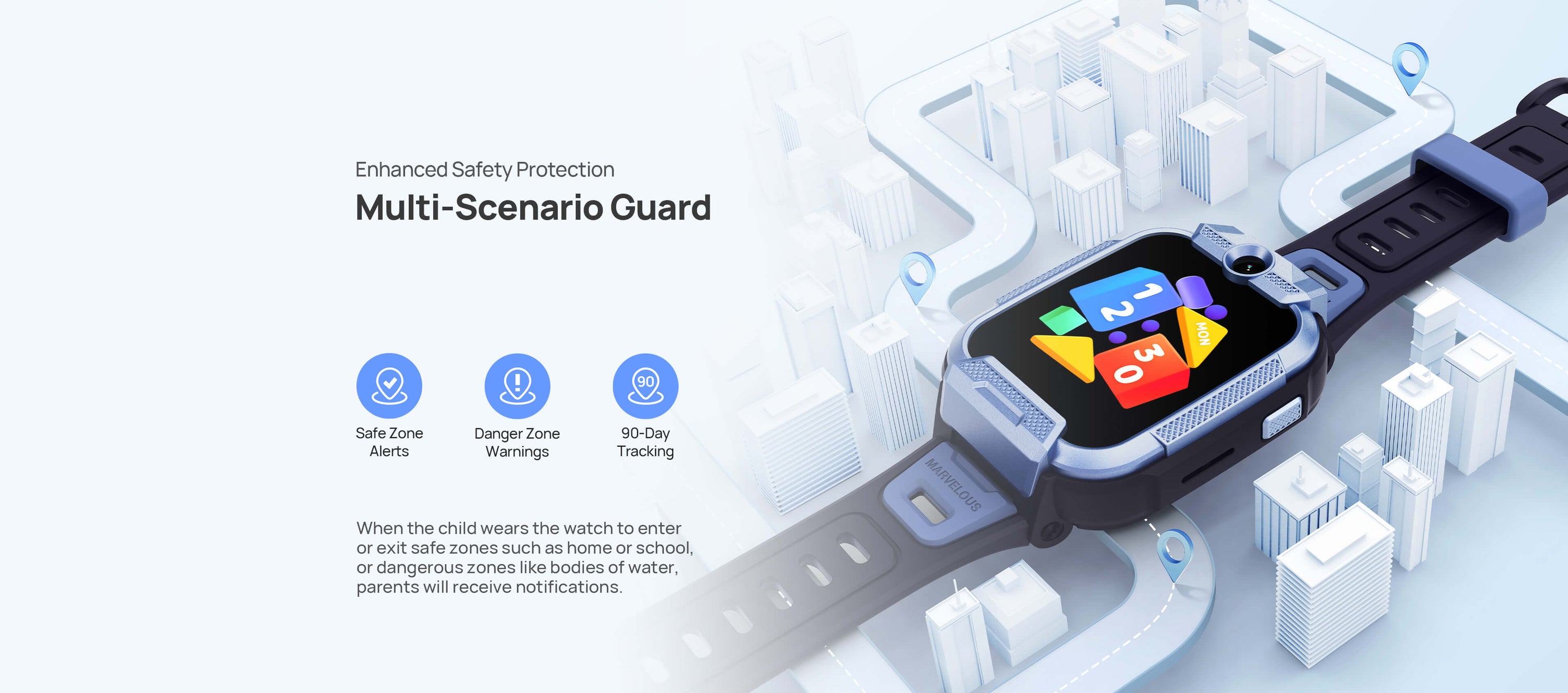 Enhanced Safety Protection
Watch for Multi-Scenario Guardianship
When the child wears the watch to enter or exit safe zones such as home or school, or dangerous zones like bodies of water, parents will receive notifications.
1.Safe Zone Alerts
2.Danger Zone Warnings
3.Cross-City Alerts
4.90-Day Tracking